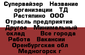 Супервайзер › Название организации ­ ТД Растяпино, ООО › Отрасль предприятия ­ Другое › Минимальный оклад ­ 1 - Все города Работа » Вакансии   . Оренбургская обл.,Медногорск г.